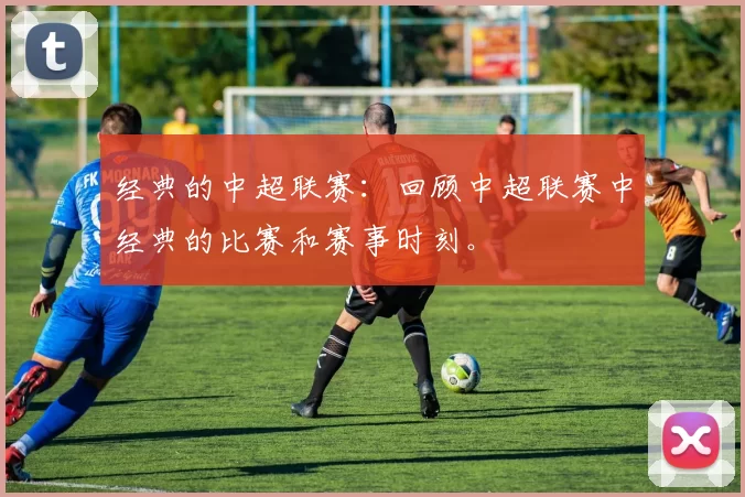 经典的中超联赛：回顾中超联赛中经典的比赛和赛事时刻。