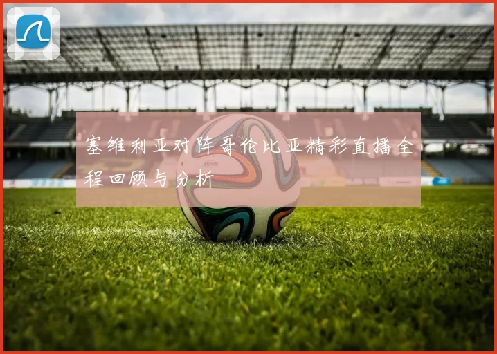 塞维利亚对阵哥伦比亚精彩直播全程回顾与分析