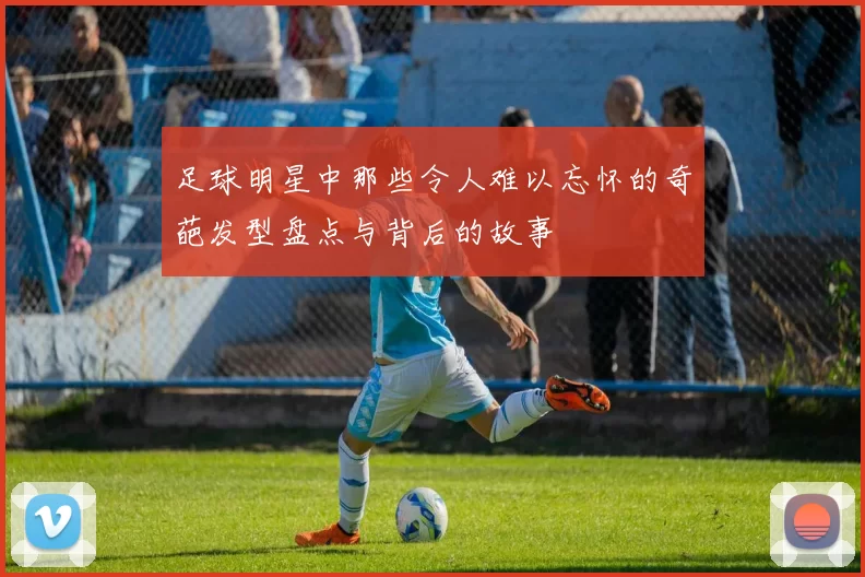 足球明星中那些令人难以忘怀的奇葩发型盘点与背后的故事