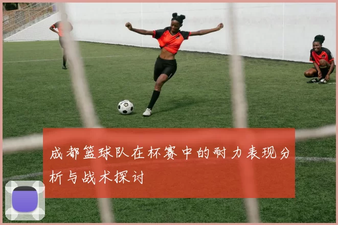 成都篮球队在杯赛中的耐力表现分析与战术探讨