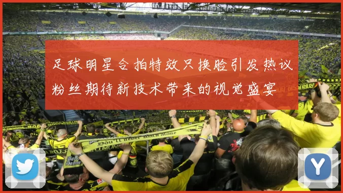 足球明星合拍特效只换脸引发热议粉丝期待新技术带来的视觉盛宴